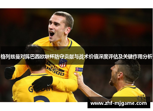 格列兹曼对阵巴西欧联杯防守贡献与战术价值深度评估及关键作用分析